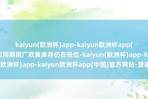 kaiyun(欧洲杯)app-kaiyun欧洲杯app(中国)官方网站-登录入口同期钢厂双焦库存仍在低位-kaiyun(欧洲杯)app-kaiyun欧洲杯app(中国)官方网站-登录入口
