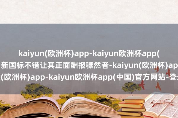 kaiyun(欧洲杯)app-kaiyun欧洲杯app(中国)官方网站-登录入口新国标不错让其正面酬报骤然者-kaiyun(欧洲杯)app-kaiyun欧洲杯app(中国)官方网站-登录入口