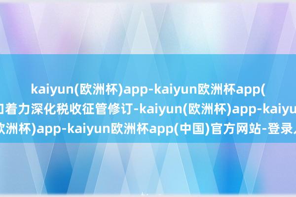 kaiyun(欧洲杯)app-kaiyun欧洲杯app(中国)官方网站-登录入口着力深化税收征管修订-kaiyun(欧洲杯)app-kaiyun欧洲杯app(中国)官方网站-登录入口