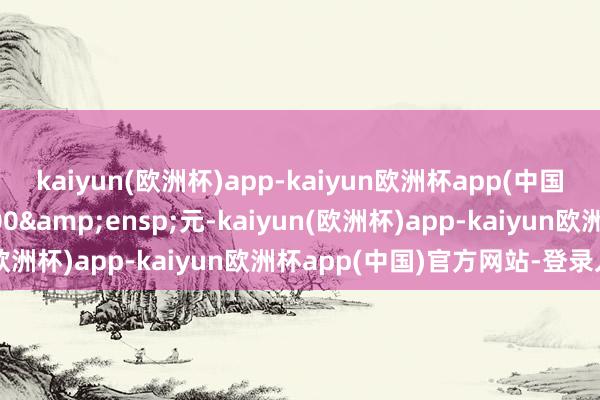 kaiyun(欧洲杯)app-kaiyun欧洲杯app(中国)官方网站-登录入口000&ensp;元-kaiyun(欧洲杯)app-kaiyun欧洲杯app(中国)官方网站-登录入口