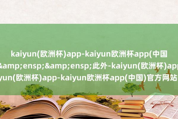 kaiyun(欧洲杯)app-kaiyun欧洲杯app(中国)官方网站-登录入口&ensp;&ensp;此外-kaiyun(欧洲杯)app-kaiyun欧洲杯app(中国)官方网站-登录入口