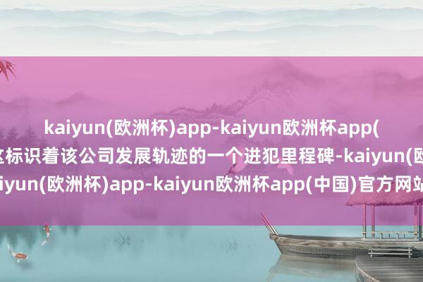 kaiyun(欧洲杯)app-kaiyun欧洲杯app(中国)官方网站-登录入口这标识着该公司发展轨迹的一个进犯里程碑-kaiyun(欧洲杯)app-kaiyun欧洲杯app(中国)官方网站-登录入口