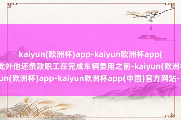 kaiyun(欧洲杯)app-kaiyun欧洲杯app(中国)官方网站-登录入口此外他还条款职工在完成车辆委用之前-kaiyun(欧洲杯)app-kaiyun欧洲杯app(中国)官方网站-登录入口