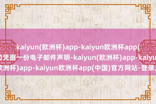 kaiyun(欧洲杯)app-kaiyun欧洲杯app(中国)官方网站-登录入口凭据一份电子邮件声明-kaiyun(欧洲杯)app-kaiyun欧洲杯app(中国)官方网站-登录入口