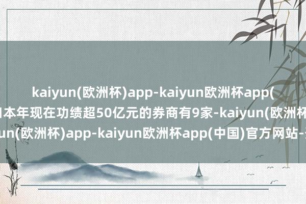 kaiyun(欧洲杯)app-kaiyun欧洲杯app(中国)官方网站-登录入口本年现在功绩超50亿元的券商有9家-kaiyun(欧洲杯)app-kaiyun欧洲杯app(中国)官方网站-登录入口