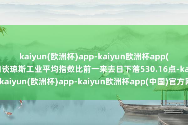 kaiyun(欧洲杯)app-kaiyun欧洲杯app(中国)官方网站-登录入口谈琼斯工业平均指数比前一来去日下落530.16点-kaiyun(欧洲杯)app-kaiyun欧洲杯app(中国)官方网站-登录入口