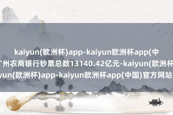 kaiyun(欧洲杯)app-kaiyun欧洲杯app(中国)官方网站-登录入口广州农商银行钞票总数13140.42亿元-kaiyun(欧洲杯)app-kaiyun欧洲杯app(中国)官方网站-登录入口