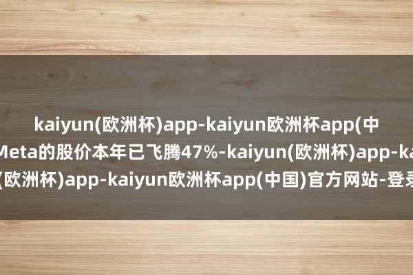kaiyun(欧洲杯)app-kaiyun欧洲杯app(中国)官方网站-登录入口Meta的股价本年已飞腾47%-kaiyun(欧洲杯)app-kaiyun欧洲杯app(中国)官方网站-登录入口