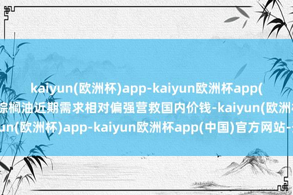 kaiyun(欧洲杯)app-kaiyun欧洲杯app(中国)官方网站-登录入口棕榈油近期需求相对偏强营救国内价钱-kaiyun(欧洲杯)app-kaiyun欧洲杯app(中国)官方网站-登录入口