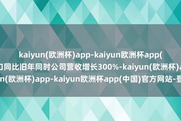 kaiyun(欧洲杯)app-kaiyun欧洲杯app(中国)官方网站-登录入口同比旧年同时公司营收增长300%-kaiyun(欧洲杯)app-kaiyun欧洲杯app(中国)官方网站-登录入口