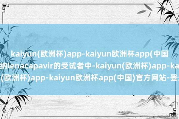 kaiyun(欧洲杯)app-kaiyun欧洲杯app(中国)官方网站-登录入口接纳lenacapavir的受试者中-kaiyun(欧洲杯)app-kaiyun欧洲杯app(中国)官方网站-登录入口