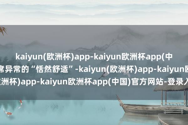 kaiyun(欧洲杯)app-kaiyun欧洲杯app(中国)官方网站-登录入口主席异常的“恬然舒适”-kaiyun(欧洲杯)app-kaiyun欧洲杯app(中国)官方网站-登录入口