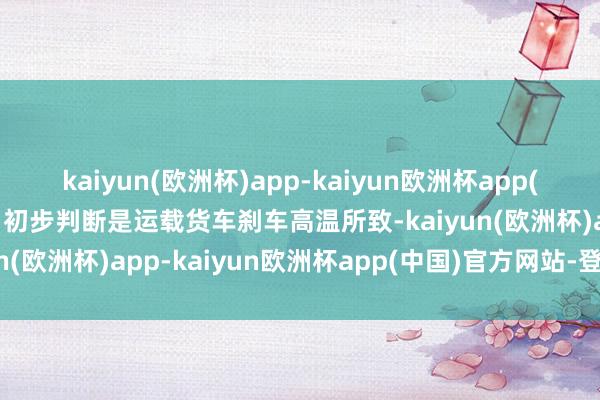 kaiyun(欧洲杯)app-kaiyun欧洲杯app(中国)官方网站-登录入口初步判断是运载货车刹车高温所致-kaiyun(欧洲杯)app-kaiyun欧洲杯app(中国)官方网站-登录入口