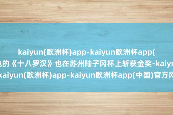 kaiyun(欧洲杯)app-kaiyun欧洲杯app(中国)官方网站-登录入口他的《十八罗汉》也在苏州陆子冈杯上斩获金奖-kaiyun(欧洲杯)app-kaiyun欧洲杯app(中国)官方网站-登录入口