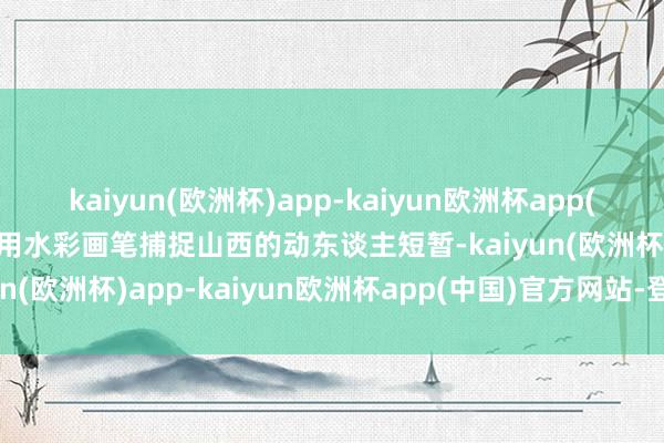 kaiyun(欧洲杯)app-kaiyun欧洲杯app(中国)官方网站-登录入口用水彩画笔捕捉山西的动东谈主短暂-kaiyun(欧洲杯)app-kaiyun欧洲杯app(中国)官方网站-登录入口