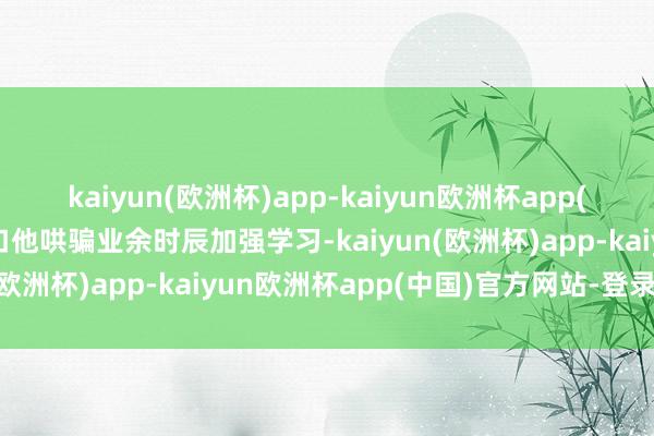kaiyun(欧洲杯)app-kaiyun欧洲杯app(中国)官方网站-登录入口他哄骗业余时辰加强学习-kaiyun(欧洲杯)app-kaiyun欧洲杯app(中国)官方网站-登录入口
