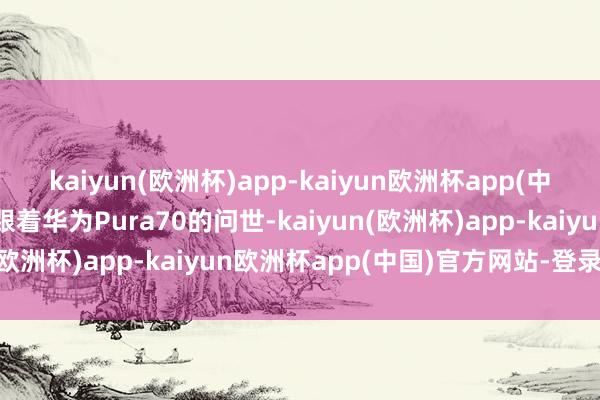 kaiyun(欧洲杯)app-kaiyun欧洲杯app(中国)官方网站-登录入口跟着华为Pura70的问世-kaiyun(欧洲杯)app-kaiyun欧洲杯app(中国)官方网站-登录入口