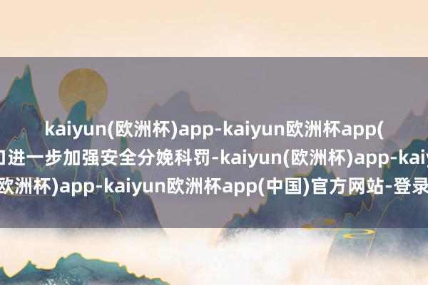 kaiyun(欧洲杯)app-kaiyun欧洲杯app(中国)官方网站-登录入口进一步加强安全分娩科罚-kaiyun(欧洲杯)app-kaiyun欧洲杯app(中国)官方网站-登录入口
