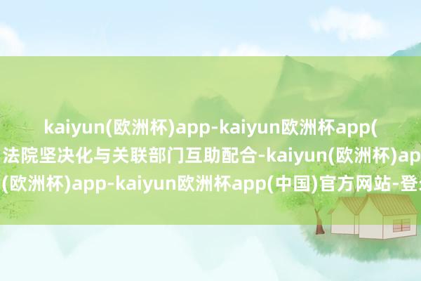kaiyun(欧洲杯)app-kaiyun欧洲杯app(中国)官方网站-登录入口法院坚决化与关联部门互助配合-kaiyun(欧洲杯)app-kaiyun欧洲杯app(中国)官方网站-登录入口