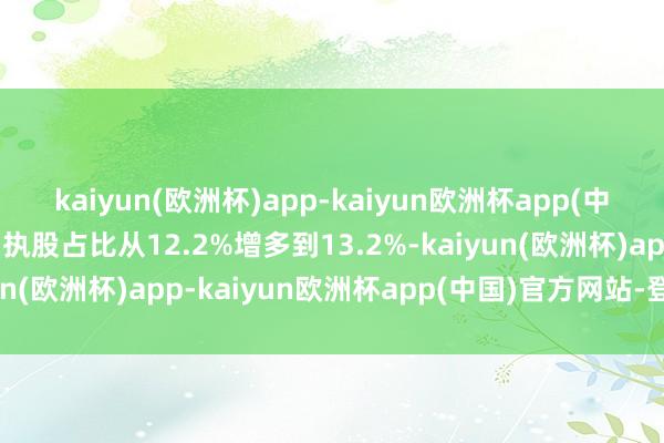 kaiyun(欧洲杯)app-kaiyun欧洲杯app(中国)官方网站-登录入口执股占比从12.2%增多到13.2%-kaiyun(欧洲杯)app-kaiyun欧洲杯app(中国)官方网站-登录入口