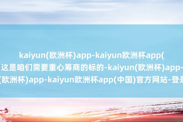 kaiyun(欧洲杯)app-kaiyun欧洲杯app(中国)官方网站-登录入口这是咱们需要重心筹商的标的-kaiyun(欧洲杯)app-kaiyun欧洲杯app(中国)官方网站-登录入口