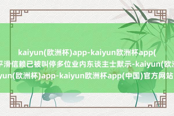 kaiyun(欧洲杯)app-kaiyun欧洲杯app(中国)官方网站-登录入口平滑信赖已被叫停多位业内东谈主士默示-kaiyun(欧洲杯)app-kaiyun欧洲杯app(中国)官方网站-登录入口