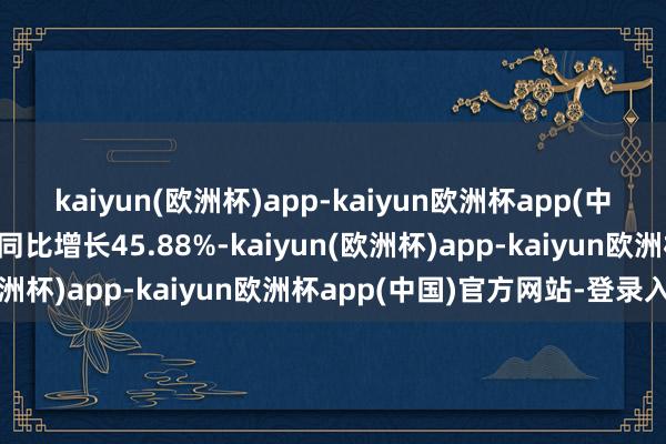 kaiyun(欧洲杯)app-kaiyun欧洲杯app(中国)官方网站-登录入口同比增长45.88%-kaiyun(欧洲杯)app-kaiyun欧洲杯app(中国)官方网站-登录入口