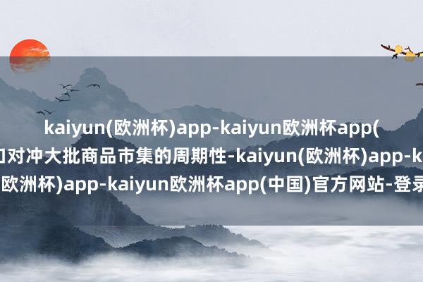kaiyun(欧洲杯)app-kaiyun欧洲杯app(中国)官方网站-登录入口对冲大批商品市集的周期性-kaiyun(欧洲杯)app-kaiyun欧洲杯app(中国)官方网站-登录入口