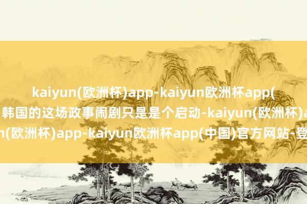 kaiyun(欧洲杯)app-kaiyun欧洲杯app(中国)官方网站-登录入口韩国的这场政事闹剧只是是个启动-kaiyun(欧洲杯)app-kaiyun欧洲杯app(中国)官方网站-登录入口