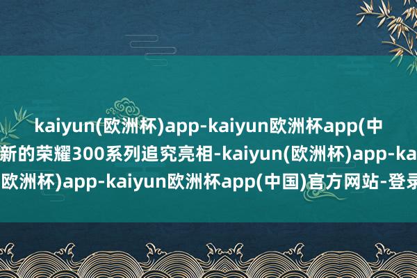 kaiyun(欧洲杯)app-kaiyun欧洲杯app(中国)官方网站-登录入口全新的荣耀300系列追究亮相-kaiyun(欧洲杯)app-kaiyun欧洲杯app(中国)官方网站-登录入口