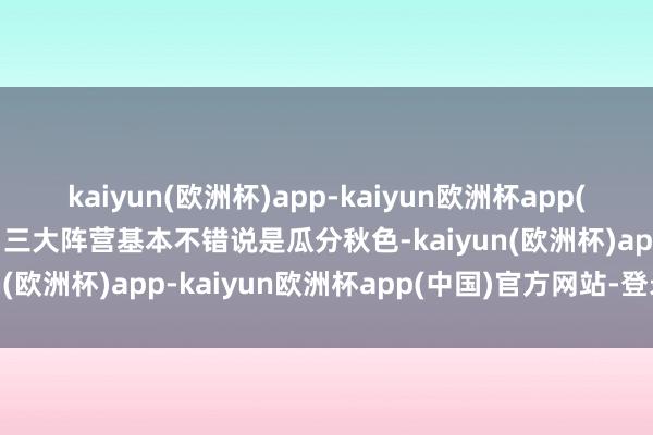 kaiyun(欧洲杯)app-kaiyun欧洲杯app(中国)官方网站-登录入口三大阵营基本不错说是瓜分秋色-kaiyun(欧洲杯)app-kaiyun欧洲杯app(中国)官方网站-登录入口
