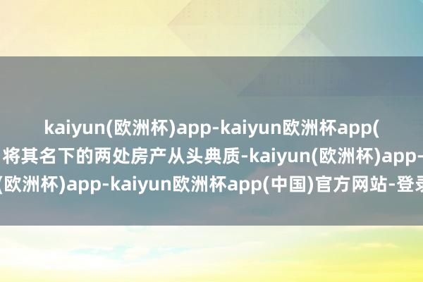 kaiyun(欧洲杯)app-kaiyun欧洲杯app(中国)官方网站-登录入口将其名下的两处房产从头典质-kaiyun(欧洲杯)app-kaiyun欧洲杯app(中国)官方网站-登录入口