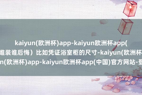 kaiyun(欧洲杯)app-kaiyun欧洲杯app(中国)官方网站-登录入口谁装谁后悔）比如凭证浴室柜的尺寸-kaiyun(欧洲杯)app-kaiyun欧洲杯app(中国)官方网站-登录入口