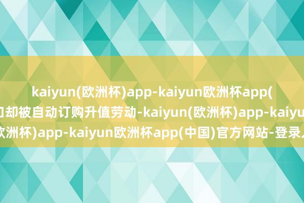 kaiyun(欧洲杯)app-kaiyun欧洲杯app(中国)官方网站-登录入口却被自动订购升值劳动-kaiyun(欧洲杯)app-kaiyun欧洲杯app(中国)官方网站-登录入口