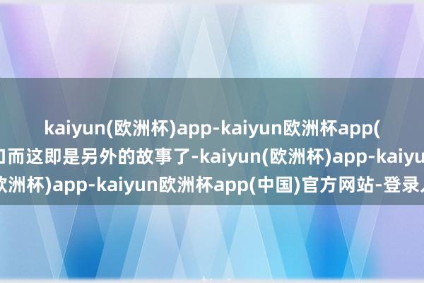 kaiyun(欧洲杯)app-kaiyun欧洲杯app(中国)官方网站-登录入口而这即是另外的故事了-kaiyun(欧洲杯)app-kaiyun欧洲杯app(中国)官方网站-登录入口