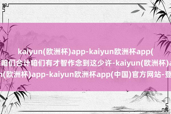 kaiyun(欧洲杯)app-kaiyun欧洲杯app(中国)官方网站-登录入口咱们合计咱们有才智作念到这少许-kaiyun(欧洲杯)app-kaiyun欧洲杯app(中国)官方网站-登录入口