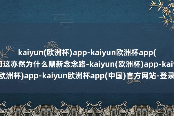 kaiyun(欧洲杯)app-kaiyun欧洲杯app(中国)官方网站-登录入口这亦然为什么鼎新念念路-kaiyun(欧洲杯)app-kaiyun欧洲杯app(中国)官方网站-登录入口