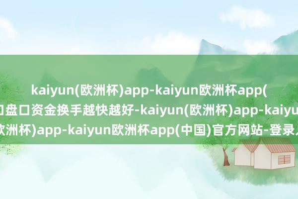 kaiyun(欧洲杯)app-kaiyun欧洲杯app(中国)官方网站-登录入口盘口资金换手越快越好-kaiyun(欧洲杯)app-kaiyun欧洲杯app(中国)官方网站-登录入口