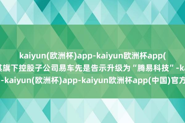 kaiyun(欧洲杯)app-kaiyun欧洲杯app(中国)官方网站-登录入口其旗下控股子公司易车先是告示升级为“腾易科技”-kaiyun(欧洲杯)app-kaiyun欧洲杯app(中国)官方网站-登录入口