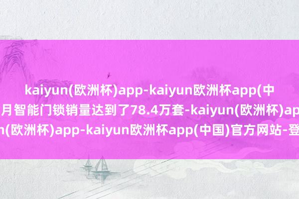 kaiyun(欧洲杯)app-kaiyun欧洲杯app(中国)官方网站-登录入口该月智能门锁销量达到了78.4万套-kaiyun(欧洲杯)app-kaiyun欧洲杯app(中国)官方网站-登录入口