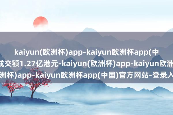 kaiyun(欧洲杯)app-kaiyun欧洲杯app(中国)官方网站-登录入口成交额1.27亿港元-kaiyun(欧洲杯)app-kaiyun欧洲杯app(中国)官方网站-登录入口