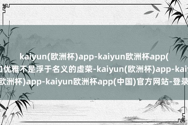 kaiyun(欧洲杯)app-kaiyun欧洲杯app(中国)官方网站-登录入口优雅不是浮于名义的虚荣-kaiyun(欧洲杯)app-kaiyun欧洲杯app(中国)官方网站-登录入口