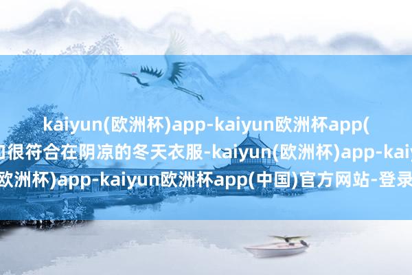 kaiyun(欧洲杯)app-kaiyun欧洲杯app(中国)官方网站-登录入口很符合在阴凉的冬天衣服-kaiyun(欧洲杯)app-kaiyun欧洲杯app(中国)官方网站-登录入口