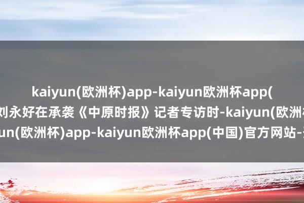 kaiyun(欧洲杯)app-kaiyun欧洲杯app(中国)官方网站-登录入口刘永好在承袭《中原时报》记者专访时-kaiyun(欧洲杯)app-kaiyun欧洲杯app(中国)官方网站-登录入口