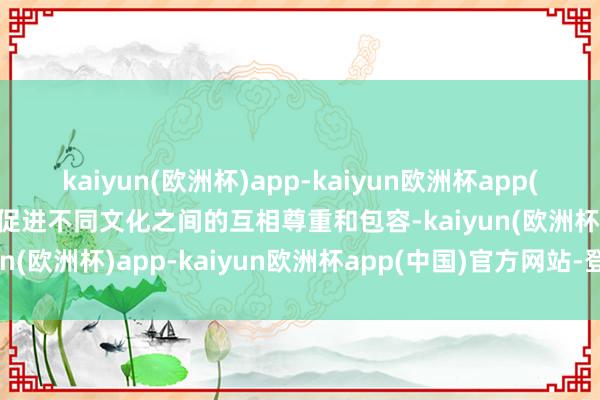 kaiyun(欧洲杯)app-kaiyun欧洲杯app(中国)官方网站-登录入口促进不同文化之间的互相尊重和包容-kaiyun(欧洲杯)app-kaiyun欧洲杯app(中国)官方网站-登录入口