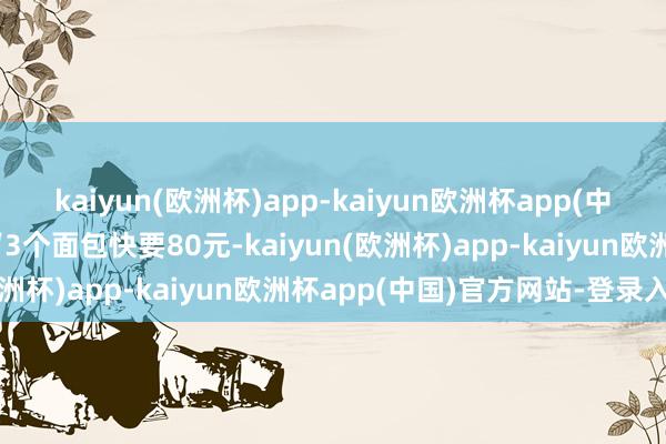 kaiyun(欧洲杯)app-kaiyun欧洲杯app(中国)官方网站-登录入口“3个面包快要80元-kaiyun(欧洲杯)app-kaiyun欧洲杯app(中国)官方网站-登录入口