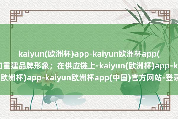 kaiyun(欧洲杯)app-kaiyun欧洲杯app(中国)官方网站-登录入口重建品牌形象；在供应链上-kaiyun(欧洲杯)app-kaiyun欧洲杯app(中国)官方网站-登录入口
