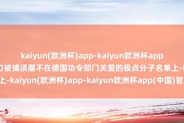 kaiyun(欧洲杯)app-kaiyun欧洲杯app(中国)官方网站-登录入口被捕须眉不在德国功令部门关爱的极点分子名单上-kaiyun(欧洲杯)app-kaiyun欧洲杯app(中国)官方网站-登录入口
