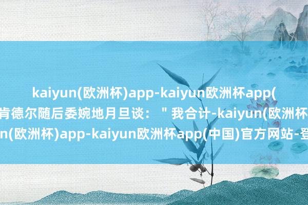 kaiyun(欧洲杯)app-kaiyun欧洲杯app(中国)官方网站-登录入口肯德尔随后委婉地月旦谈：＂我合计-kaiyun(欧洲杯)app-kaiyun欧洲杯app(中国)官方网站-登录入口