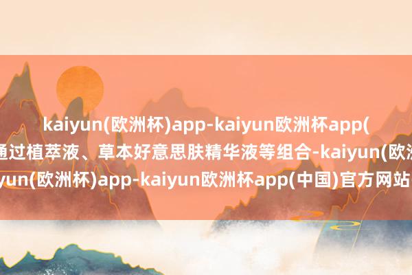 kaiyun(欧洲杯)app-kaiyun欧洲杯app(中国)官方网站-登录入口通过植萃液、草本好意思肤精华液等组合-kaiyun(欧洲杯)app-kaiyun欧洲杯app(中国)官方网站-登录入口